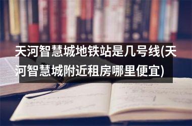 <h3>天河智慧城地铁站是几号线(天河智慧城附近租房哪里便宜)