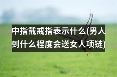 中指戴戒指表示什么(男人到什么程度会送女人项链)