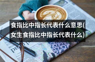 食指比中指长代表什么意思(女生食指比中指长代表什么)