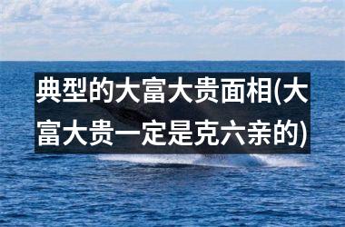 典型的大富大贵面相(大富大贵一定是克六亲的)