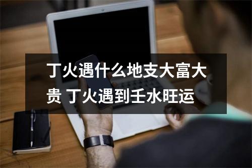 <h3>丁火遇什么地支大富大贵丁火遇到壬水旺运