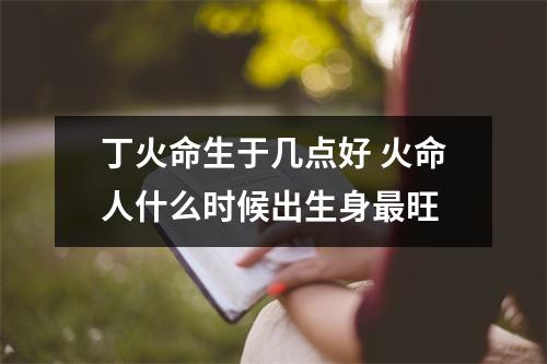 <h3>丁火命生于几点好火命人什么时候出生身旺