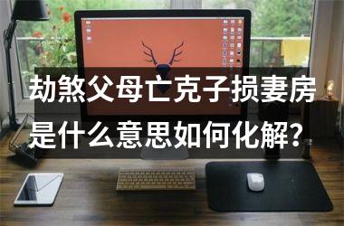 <h3>劫煞父母亡克子损妻房是什么意思如何化解？