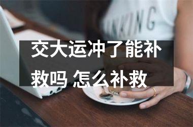 <h3>交大运冲了能补救吗 怎么补救