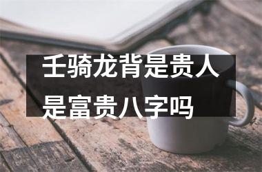 <h3>壬骑龙背是贵人是富贵八字吗