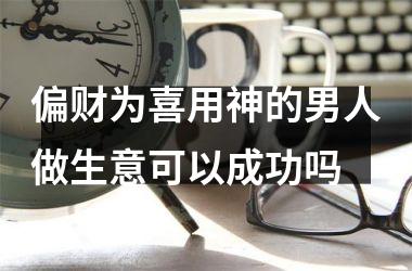 <h3>偏财为喜用神的男人做生意可以成功吗