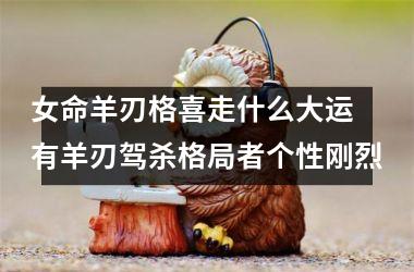 女命羊刃格喜走什么大运 有羊刃驾杀格局者个性刚烈