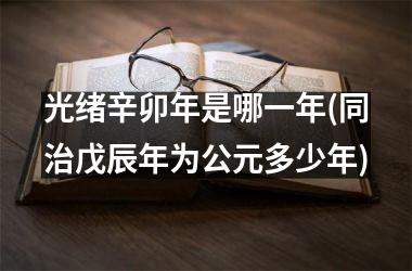 <h3>光绪辛卯年是哪一年(同治戊辰年为公元多少年)