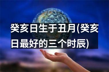 <h3>癸亥日生于丑月(癸亥日好的三个时辰)