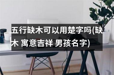 <h3>五行缺木可以用楚字吗(缺木 寓意吉祥 男孩名字)