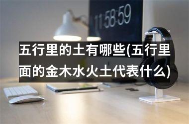 五行里的土有哪些(五行里面的金木水火土代表什么)