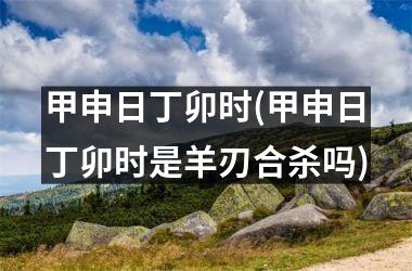 甲申日丁卯时(甲申日丁卯时是羊刃合杀吗)