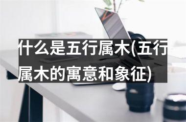 <h3>什么是五行属木(五行属木的寓意和象征)