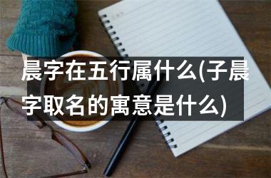 <h3>晨字在五行属什么(子晨字取名的寓意是什么)
