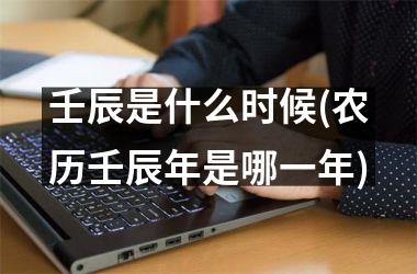 <h3>壬辰是什么时候(农历壬辰年是哪一年)