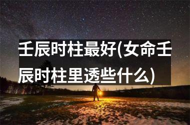 <h3>壬辰时柱最好(女命壬辰时柱里透些什么)