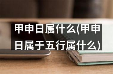 <h3>甲申日属什么(甲申日属于五行属什么)