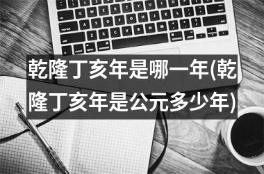 <h3>乾隆丁亥年是哪一年(乾隆丁亥年是公元多少年)