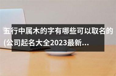 <h3>五行中属木的字有哪些可以取名的(公司起名大全2025最新版的免费)
