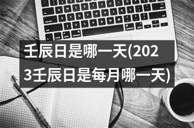 <h3>壬辰日是哪一天(2025壬辰日是每月哪一天)