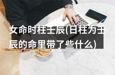 <h3>女命时柱壬辰(日柱为壬辰的命里带了些什么)