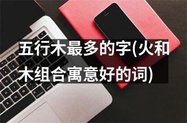 <h3>五行木最多的字(火和木组合寓意好的词)