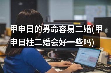 <h3>甲申日的男命容易二婚(甲申日柱二婚会好一些吗)
