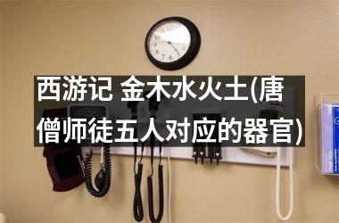 <h3>西游记 金木水火土(唐僧师徒五人对应的器官)