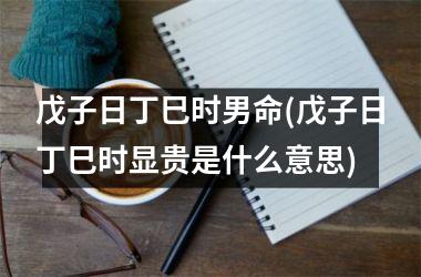 <h3>戊子日丁巳时男命(戊子日丁巳时显贵是什么意思)