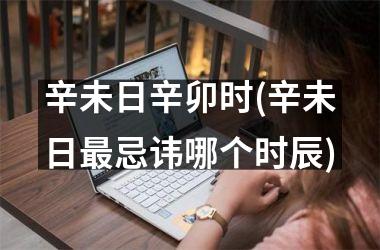 辛未日辛卯时(辛未日最忌讳哪个时辰)