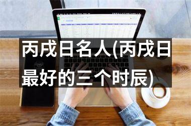 丙戌日名人(丙戌日最好的三个时辰)
