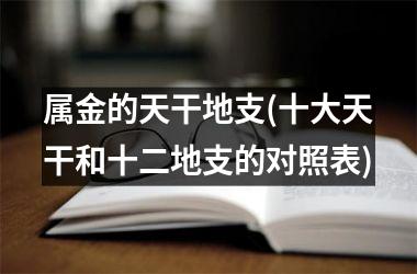 <h3>属金的天干地支(十大天干和十二地支的对照表)