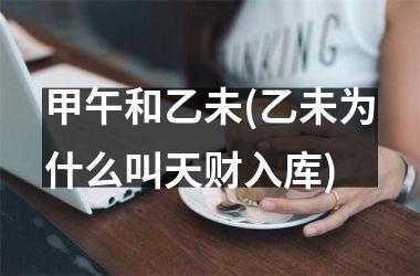 <h3>甲午和乙未(乙未为什么叫天财入库)