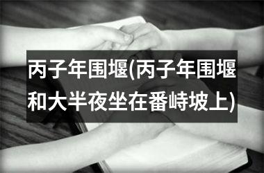 <h3>丙子年围堰(丙子年围堰和大半夜坐在番峙坡上)