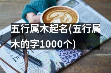 <h3>五行属木起名(五行属木的字1000个)