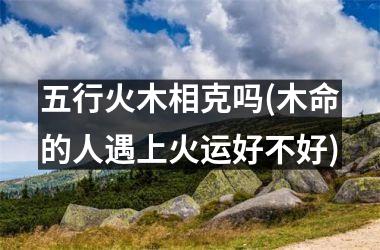 五行火木相克吗(木命的人遇上火运好不好)