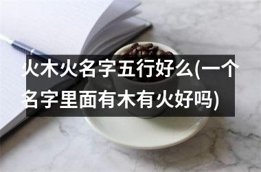 <h3>火木火名字五行好么(一个名字里面有木有火好吗)