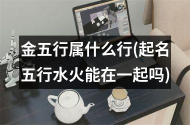 金五行属什么行(起名五行水火能在一起吗)