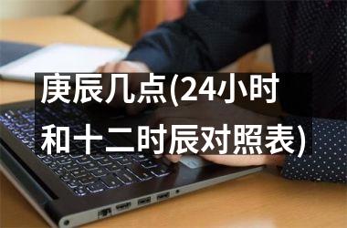 <h3>庚辰几点(24小时和十二时辰对照表)
