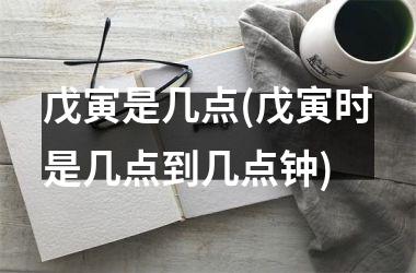 <h3>戊寅是几点(戊寅时是几点到几点钟)