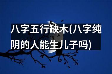 <h3>八字五行缺木(八字纯阴的人能生儿子吗)