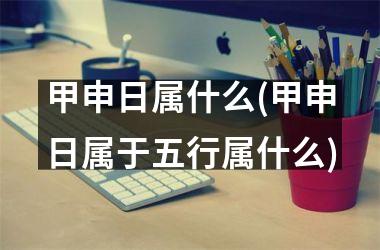 <h3>甲申日属什么(甲申日属于五行属什么)