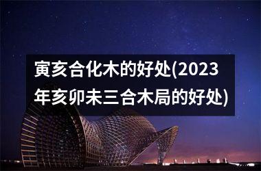 <h3>寅亥合化木的好处(2025年亥卯未三合木局的好处)