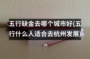 <h3>五行缺金去哪个城市好(五行什么人适合去杭州发展)