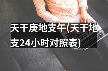 天干庚地支午(天干地支24小时对照表)