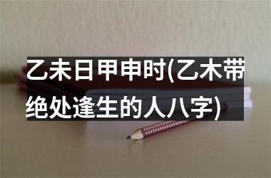 <h3>乙未日甲申时(乙木带绝处逢生的人八字)
