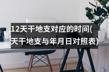 <h3>12天干地支对应的时间(天干地支与年月日对照表)