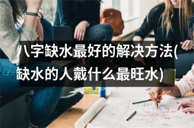 <h3>八字缺水最好的解决方法(缺水的人戴什么最旺水)