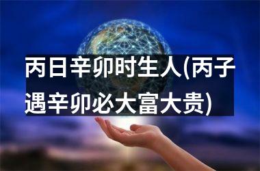 <h3>丙日辛卯时生人(丙子遇辛卯必大富大贵)