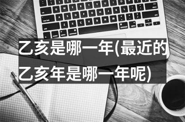 <h3>乙亥是哪一年(最近的乙亥年是哪一年呢)
